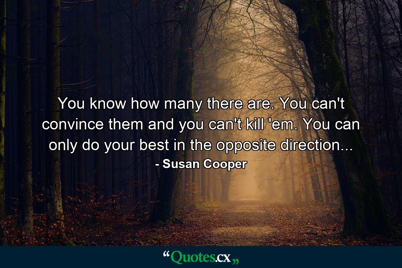 You know how many there are. You can't convince them and you can't kill 'em. You can only do your best in the opposite direction... - Quote by Susan Cooper