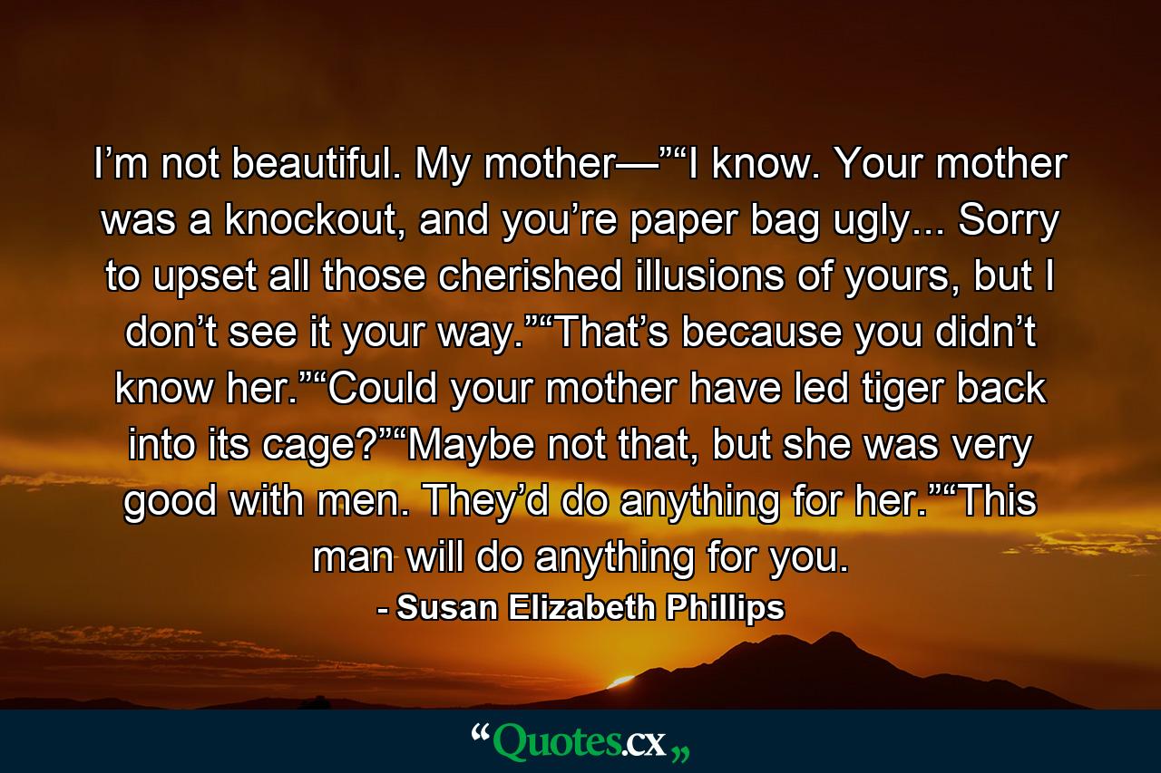 I’m not beautiful. My mother—”“I know. Your mother was a knockout, and you’re paper bag ugly... Sorry to upset all those cherished illusions of yours, but I don’t see it your way.”“That’s because you didn’t know her.”“Could your mother have led tiger back into its cage?”“Maybe not that, but she was very good with men. They’d do anything for her.”“This man will do anything for you. - Quote by Susan Elizabeth Phillips