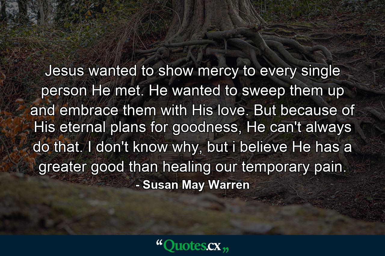 Jesus wanted to show mercy to every single person He met. He wanted to sweep them up and embrace them with His love. But because of His eternal plans for goodness, He can't always do that. I don't know why, but i believe He has a greater good than healing our temporary pain. - Quote by Susan May Warren