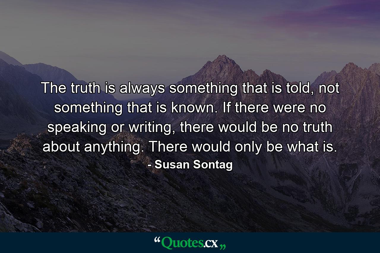 The truth is always something that is told, not something that is known. If there were no speaking or writing, there would be no truth about anything. There would only be what is. - Quote by Susan Sontag