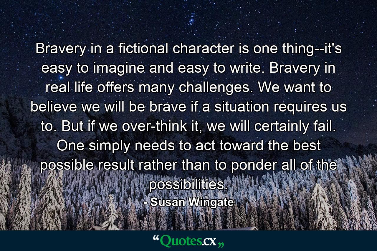 Bravery in a fictional character is one thing--it's easy to imagine and easy to write. Bravery in real life offers many challenges. We want to believe we will be brave if a situation requires us to. But if we over-think it, we will certainly fail. One simply needs to act toward the best possible result rather than to ponder all of the possibilities. - Quote by Susan Wingate