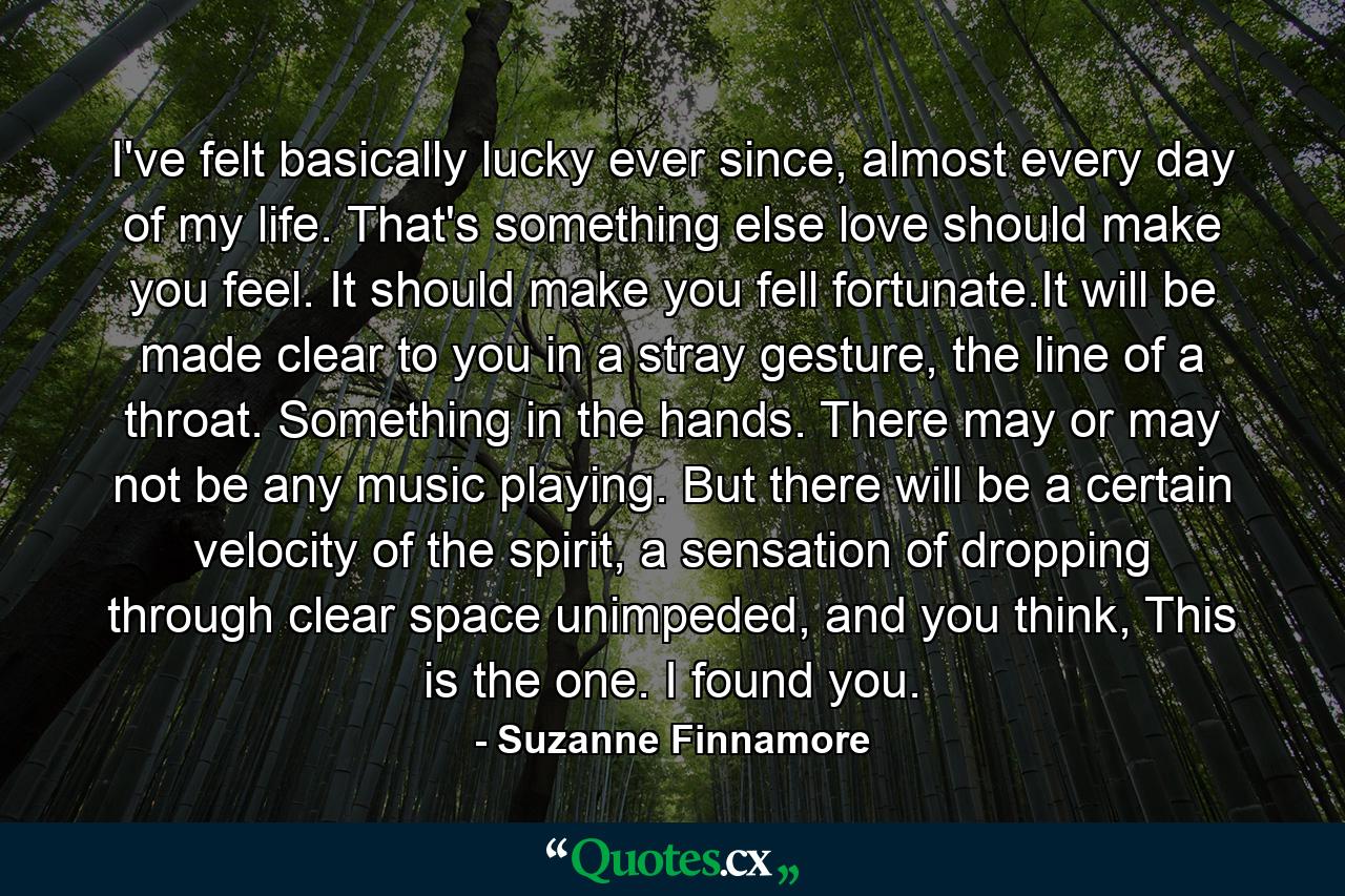 I've felt basically lucky ever since, almost every day of my life. That's something else love should make you feel. It should make you fell fortunate.It will be made clear to you in a stray gesture, the line of a throat. Something in the hands. There may or may not be any music playing. But there will be a certain velocity of the spirit, a sensation of dropping through clear space unimpeded, and you think, This is the one. I found you. - Quote by Suzanne Finnamore