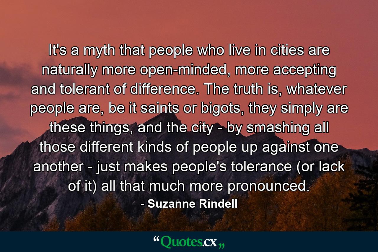 It's a myth that people who live in cities are naturally more open-minded, more accepting and tolerant of difference. The truth is, whatever people are, be it saints or bigots, they simply are these things, and the city - by smashing all those different kinds of people up against one another - just makes people's tolerance (or lack of it) all that much more pronounced. - Quote by Suzanne Rindell