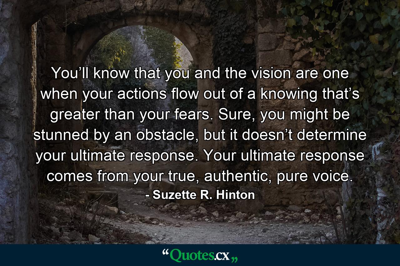 You’ll know that you and the vision are one when your actions flow out of a knowing that’s greater than your fears. Sure, you might be stunned by an obstacle, but it doesn’t determine your ultimate response. Your ultimate response comes from your true, authentic, pure voice. - Quote by Suzette R. Hinton