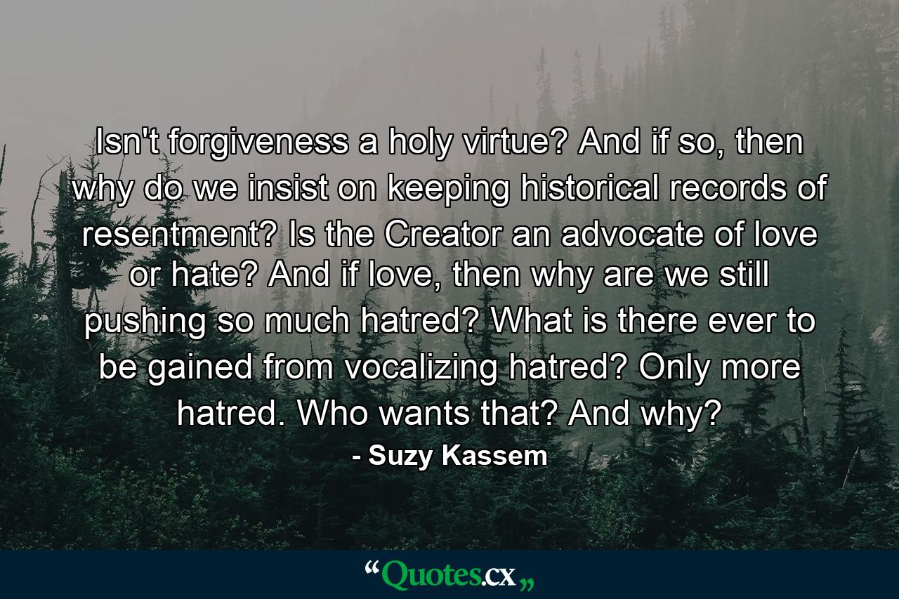 Isn't forgiveness a holy virtue? And if so, then why do we insist on keeping historical records of resentment? Is the Creator an advocate of love or hate? And if love, then why are we still pushing so much hatred? What is there ever to be gained from vocalizing hatred? Only more hatred. Who wants that? And why? - Quote by Suzy Kassem