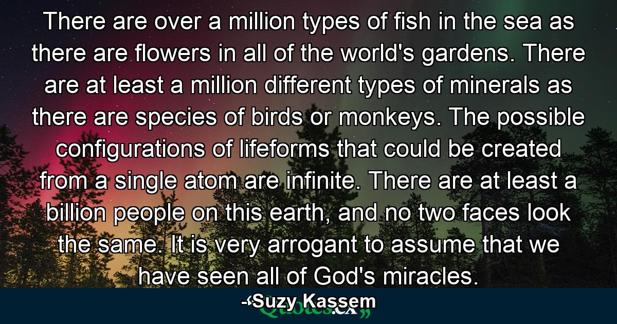 There are over a million types of fish in the sea as there are flowers in all of the world's gardens. There are at least a million different types of minerals as there are species of birds or monkeys. The possible configurations of lifeforms that could be created from a single atom are infinite. There are at least a billion people on this earth, and no two faces look the same. It is very arrogant to assume that we have seen all of God's miracles. - Quote by Suzy Kassem