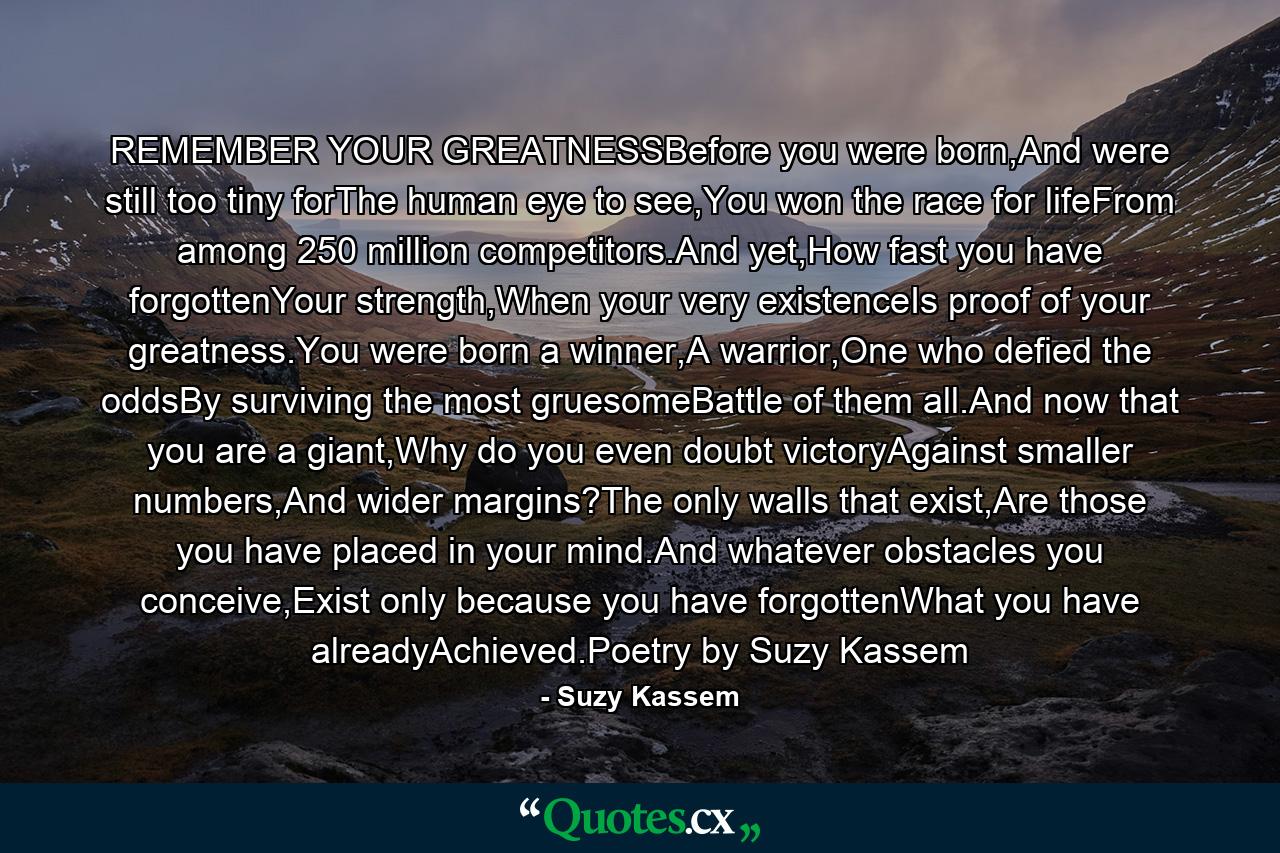 REMEMBER YOUR GREATNESSBefore you were born,And were still too tiny forThe human eye to see,You won the race for lifeFrom among 250 million competitors.And yet,How fast you have forgottenYour strength,When your very existenceIs proof of your greatness.You were born a winner,A warrior,One who defied the oddsBy surviving the most gruesomeBattle of them all.And now that you are a giant,Why do you even doubt victoryAgainst smaller numbers,And wider margins?The only walls that exist,Are those you have placed in your mind.And whatever obstacles you conceive,Exist only because you have forgottenWhat you have alreadyAchieved.Poetry by Suzy Kassem - Quote by Suzy Kassem