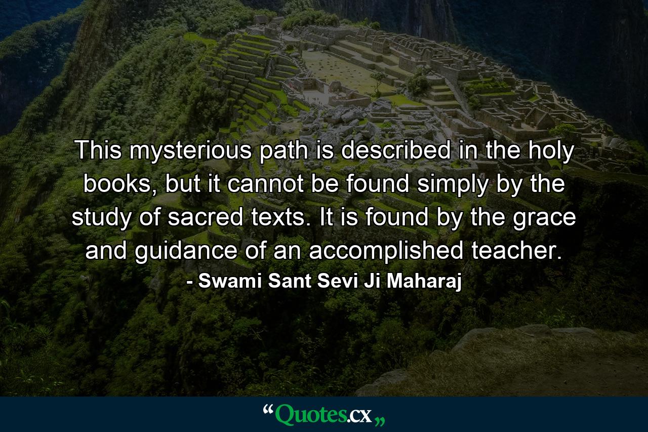 This mysterious path is described in the holy books, but it cannot be found simply by the study of sacred texts. It is found by the grace and guidance of an accomplished teacher. - Quote by Swami Sant Sevi Ji Maharaj