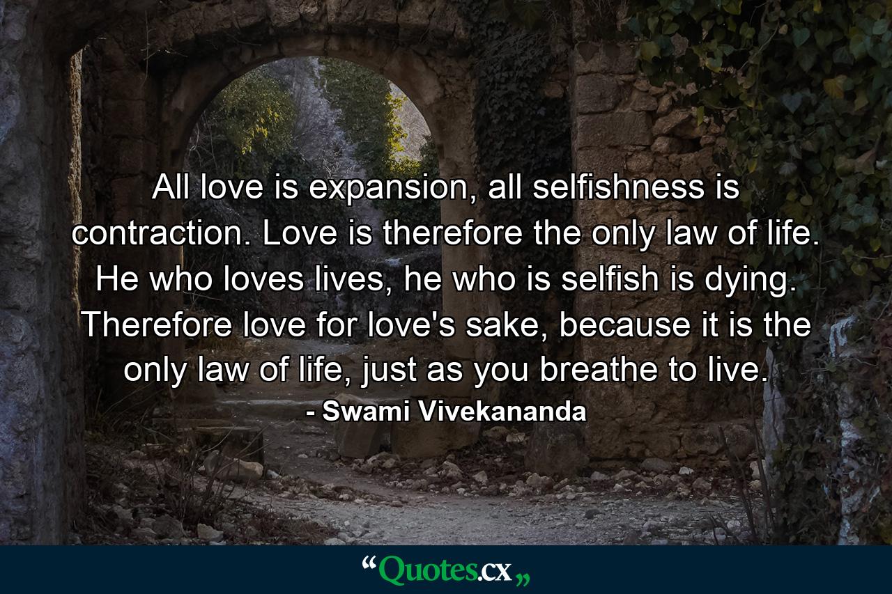 All love is expansion, all selfishness is contraction. Love is therefore the only law of life. He who loves lives, he who is selfish is dying. Therefore love for love's sake, because it is the only law of life, just as you breathe to live. - Quote by Swami Vivekananda