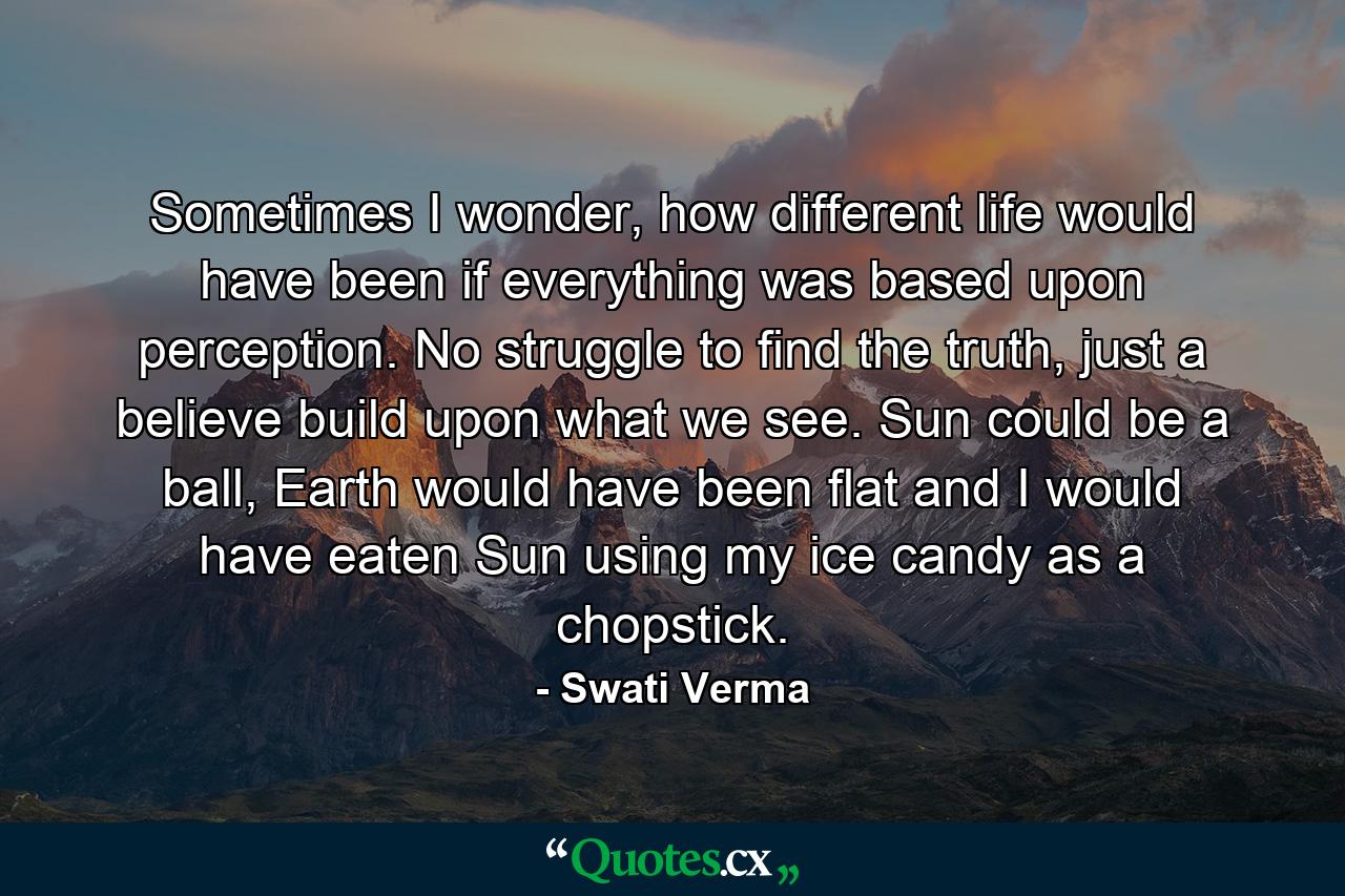 Sometimes I wonder, how different life would have been if everything was based upon perception. No struggle to find the truth, just a believe build upon what we see. Sun could be a ball, Earth would have been flat and I would have eaten Sun using my ice candy as a chopstick. - Quote by Swati Verma