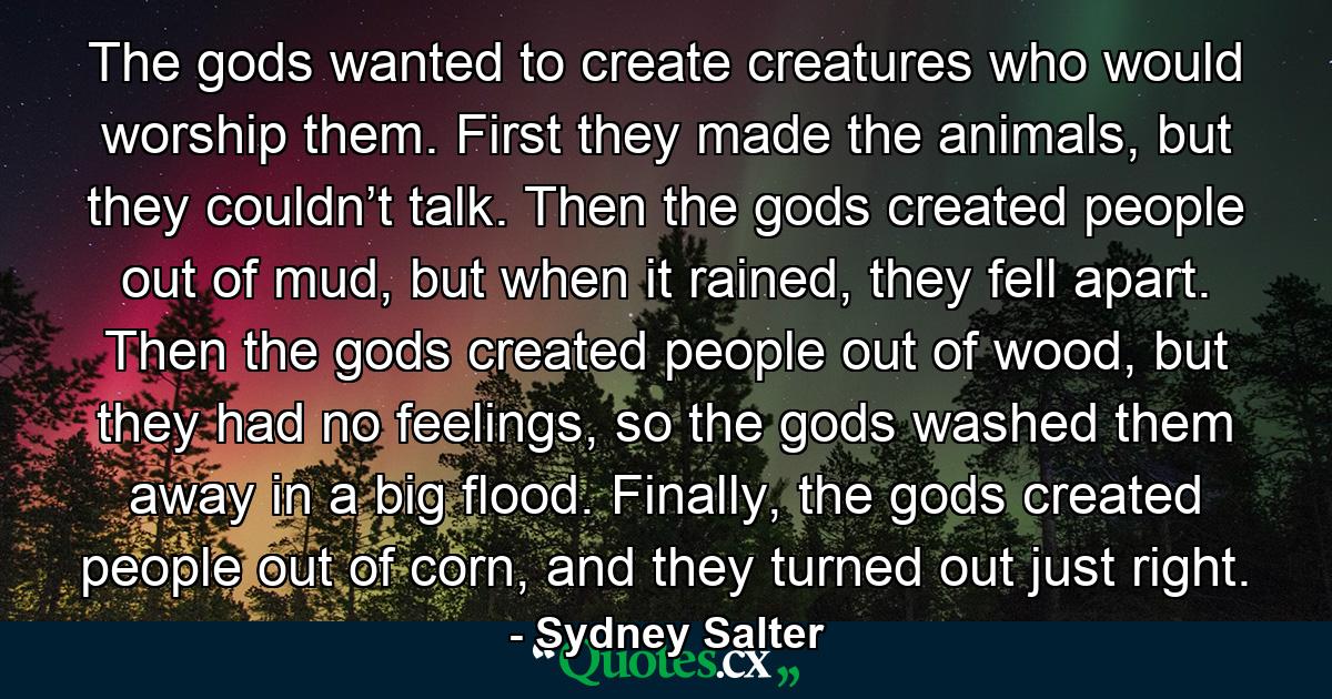 The gods wanted to create creatures who would worship them. First they made the animals, but they couldn’t talk. Then the gods created people out of mud, but when it rained, they fell apart. Then the gods created people out of wood, but they had no feelings, so the gods washed them away in a big flood. Finally, the gods created people out of corn, and they turned out just right. - Quote by Sydney Salter