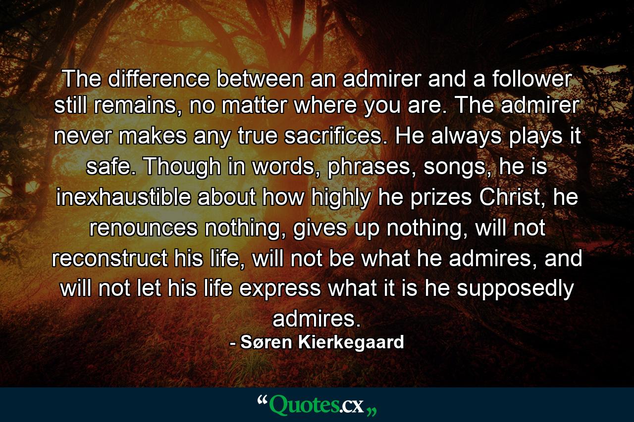 The difference between an admirer and a follower still remains, no matter where you are. The admirer never makes any true sacrifices. He always plays it safe. Though in words, phrases, songs, he is inexhaustible about how highly he prizes Christ, he renounces nothing, gives up nothing, will not reconstruct his life, will not be what he admires, and will not let his life express what it is he supposedly admires. - Quote by Søren Kierkegaard