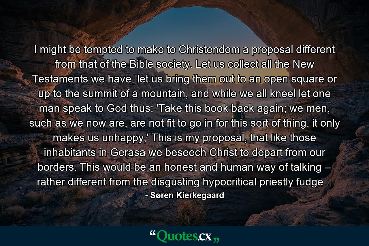 I might be tempted to make to Christendom a proposal different from that of the Bible society. Let us collect all the New Testaments we have, let us bring them out to an open square or up to the summit of a mountain, and while we all kneel let one man speak to God thus: 'Take this book back again; we men, such as we now are, are not fit to go in for this sort of thing, it only makes us unhappy,' This is my proposal, that like those inhabitants in Gerasa we beseech Christ to depart from our borders. This would be an honest and human way of talking -- rather different from the disgusting hypocritical priestly fudge... - Quote by Søren Kierkegaard