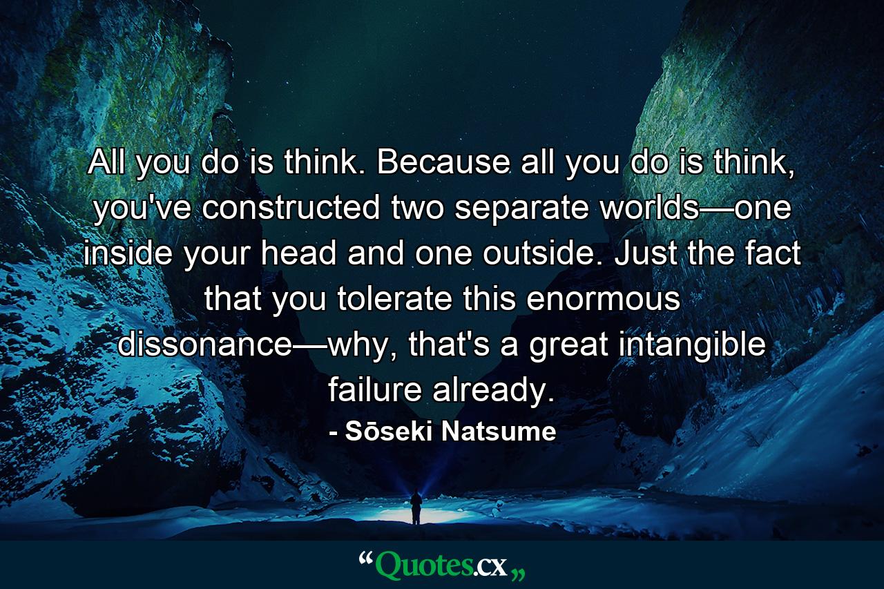 All you do is think. Because all you do is think, you've constructed two separate worlds—one inside your head and one outside. Just the fact that you tolerate this enormous dissonance—why, that's a great intangible failure already. - Quote by Sōseki Natsume