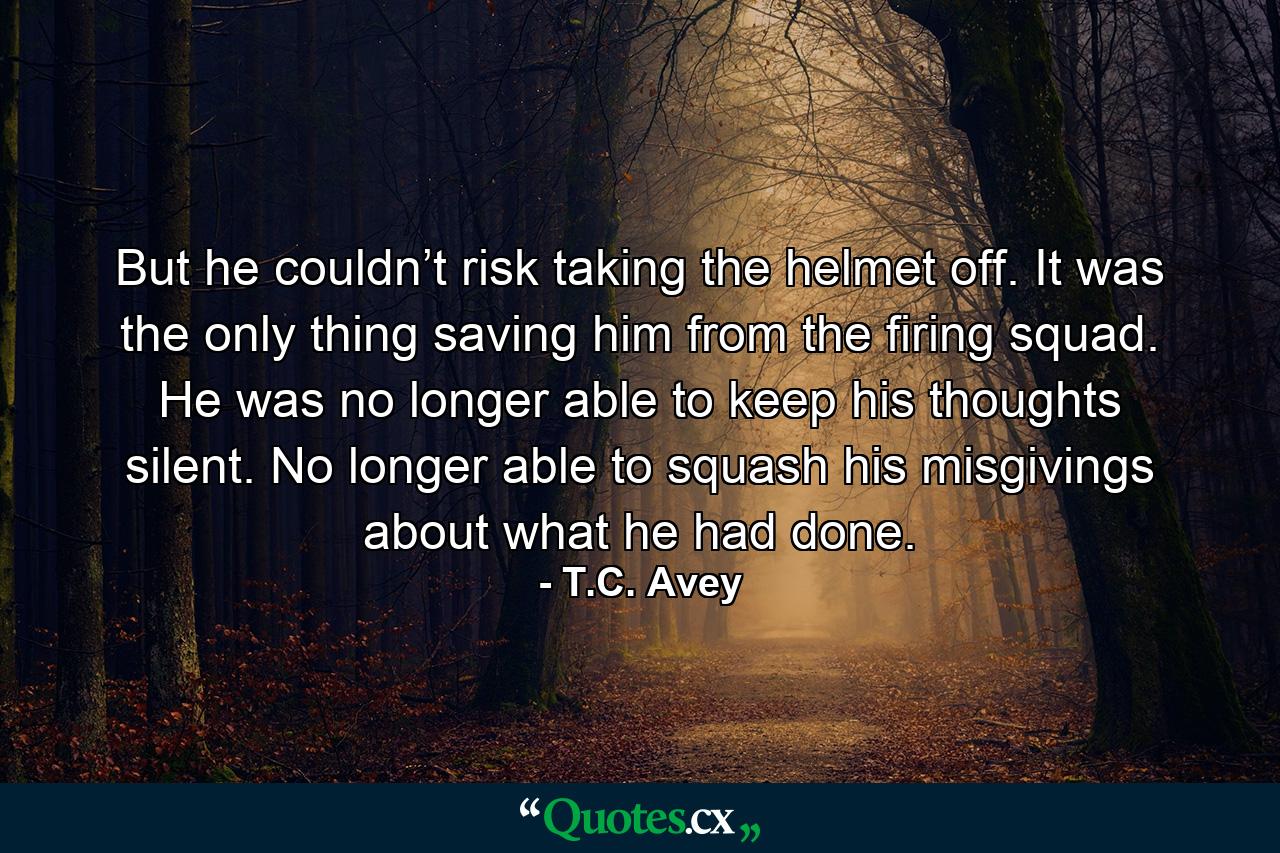 But he couldn’t risk taking the helmet off. It was the only thing saving him from the firing squad. He was no longer able to keep his thoughts silent. No longer able to squash his misgivings about what he had done. - Quote by T.C. Avey