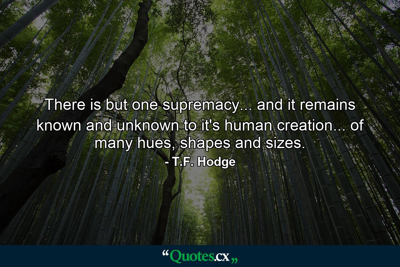 There is but one supremacy... and it remains known and unknown to it's human creation... of many hues, shapes and sizes. - Quote by T.F. Hodge