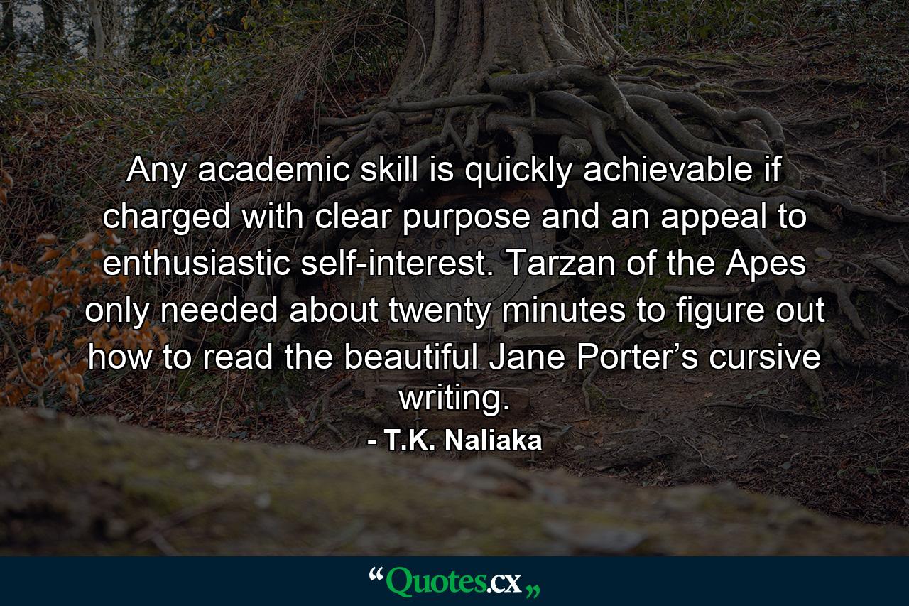 Any academic skill is quickly achievable if charged with clear purpose and an appeal to enthusiastic self-interest. Tarzan of the Apes only needed about twenty minutes to figure out how to read the beautiful Jane Porter’s cursive writing. - Quote by T.K. Naliaka