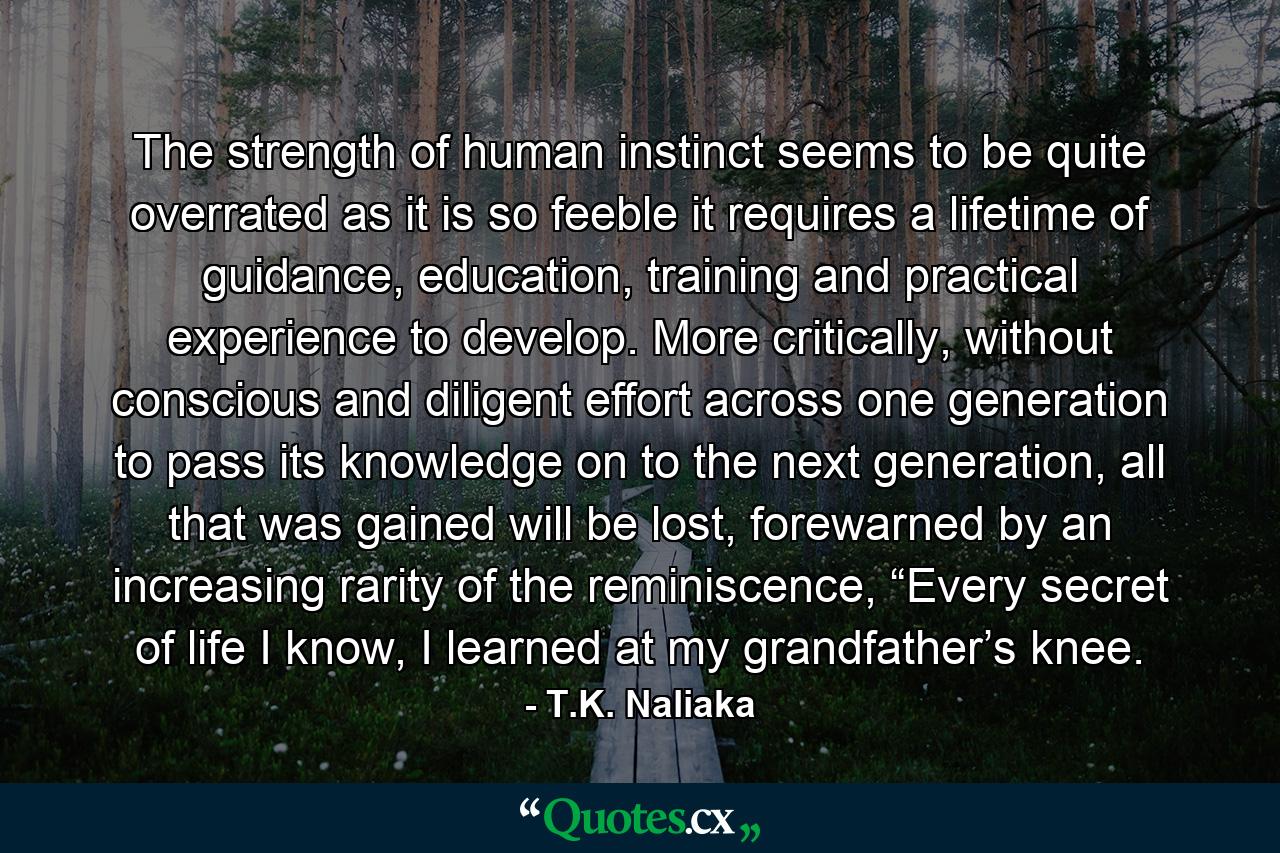 The strength of human instinct seems to be quite overrated as it is so feeble it requires a lifetime of guidance, education, training and practical experience to develop. More critically, without conscious and diligent effort across one generation to pass its knowledge on to the next generation, all that was gained will be lost, forewarned by an increasing rarity of the reminiscence, “Every secret of life I know, I learned at my grandfather’s knee. - Quote by T.K. Naliaka