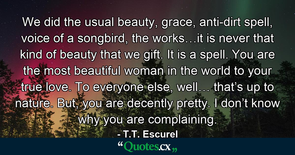 We did the usual beauty, grace, anti-dirt spell, voice of a songbird, the works…it is never that kind of beauty that we gift. It is a spell. You are the most beautiful woman in the world to your true love. To everyone else, well… that’s up to nature. But, you are decently pretty. I don’t know why you are complaining. - Quote by T.T. Escurel