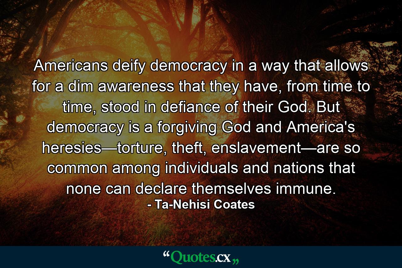 Americans deify democracy in a way that allows for a dim awareness that they have, from time to time, stood in defiance of their God. But democracy is a forgiving God and America's heresies—torture, theft, enslavement—are so common among individuals and nations that none can declare themselves immune. - Quote by Ta-Nehisi Coates