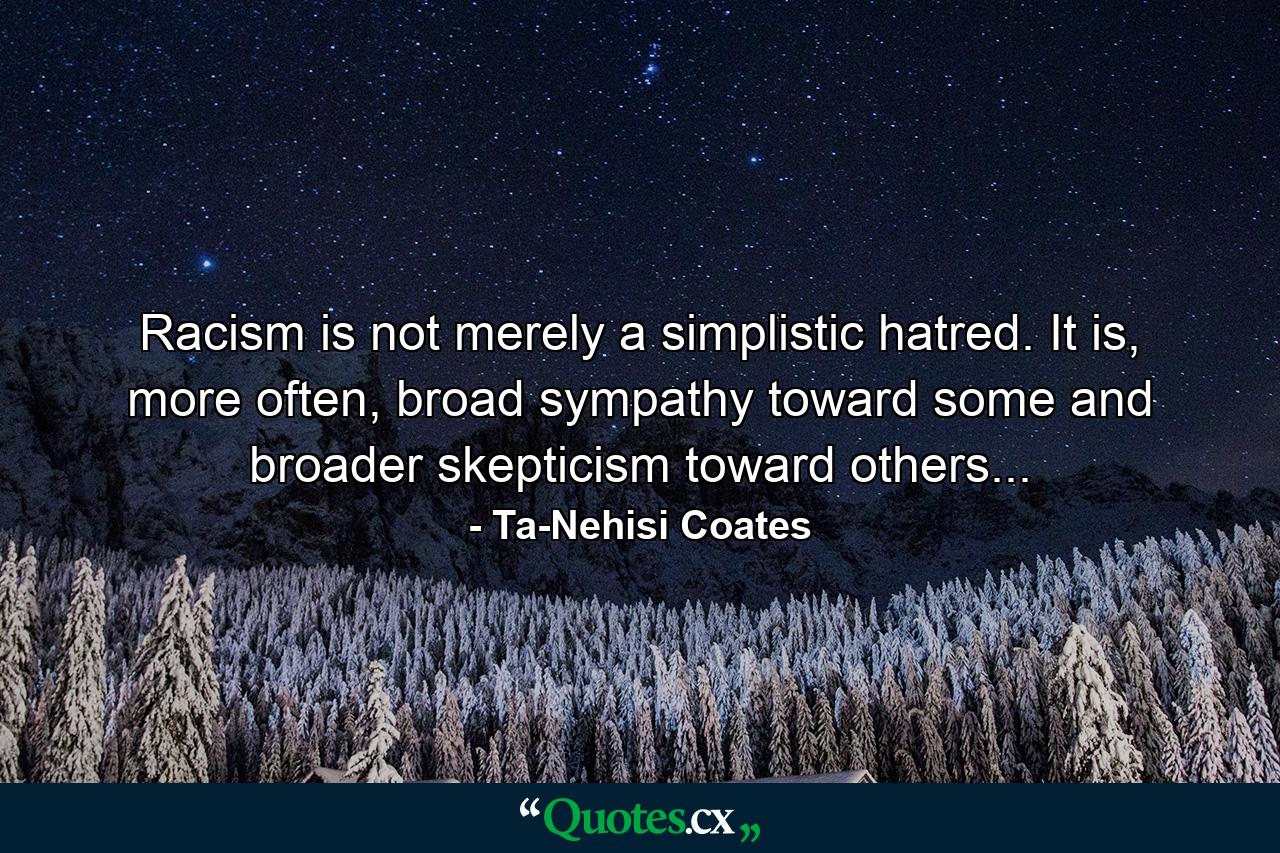 Racism is not merely a simplistic hatred. It is, more often, broad sympathy toward some and broader skepticism toward others... - Quote by Ta-Nehisi Coates