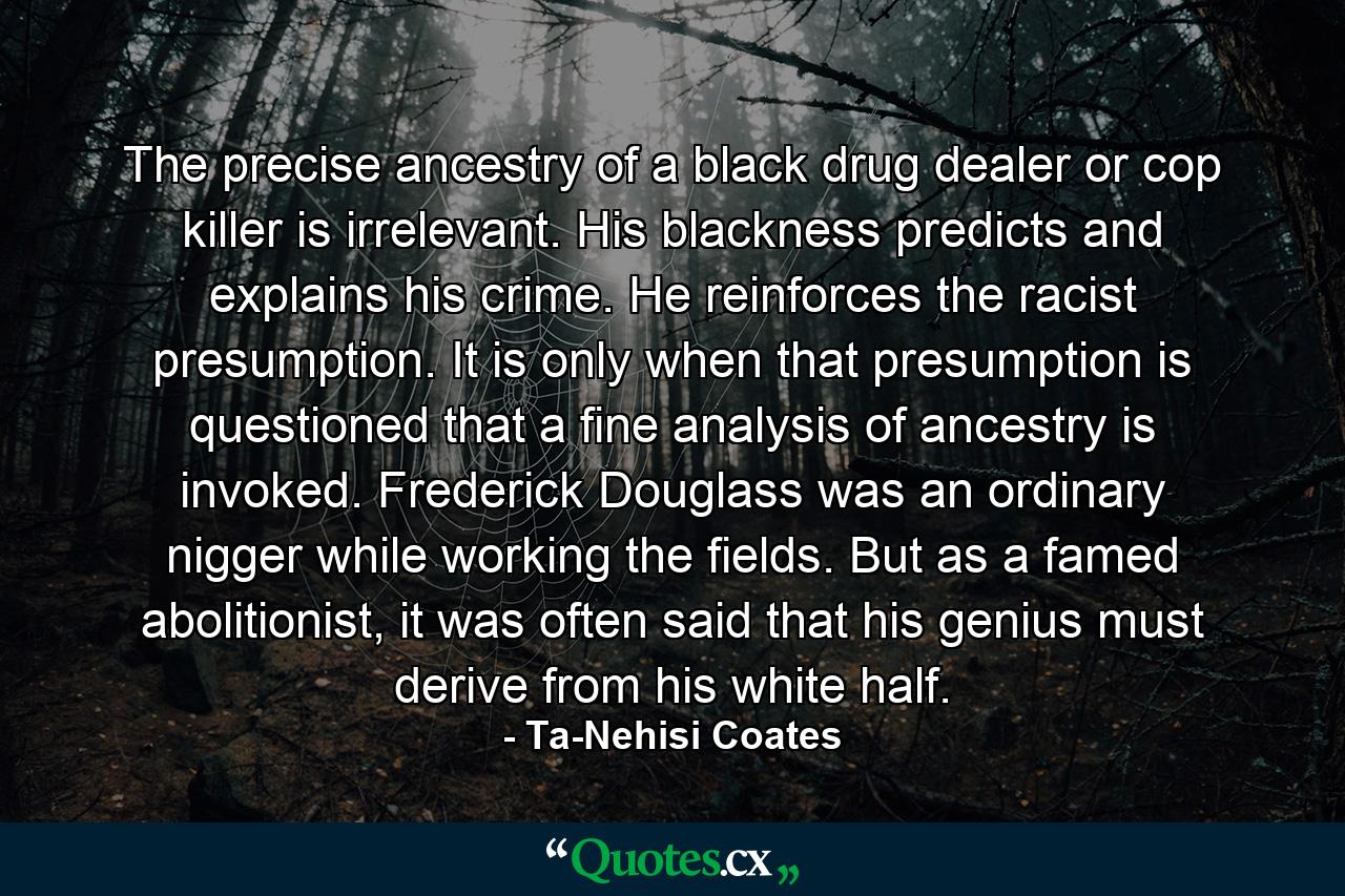 The precise ancestry of a black drug dealer or cop killer is irrelevant. His blackness predicts and explains his crime. He reinforces the racist presumption. It is only when that presumption is questioned that a fine analysis of ancestry is invoked. Frederick Douglass was an ordinary nigger while working the fields. But as a famed abolitionist, it was often said that his genius must derive from his white half. - Quote by Ta-Nehisi Coates