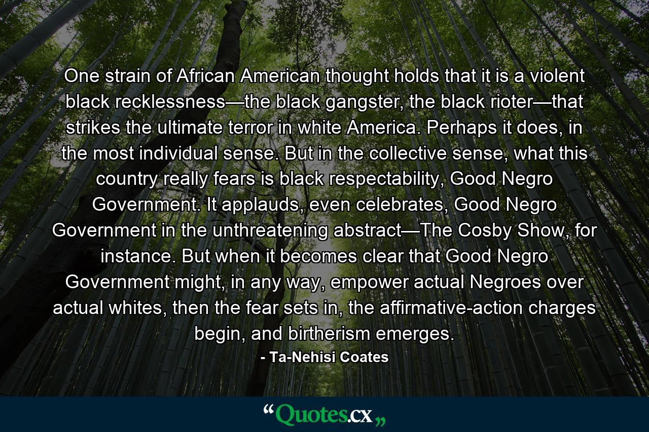 One strain of African American thought holds that it is a violent black recklessness—the black gangster, the black rioter—that strikes the ultimate terror in white America. Perhaps it does, in the most individual sense. But in the collective sense, what this country really fears is black respectability, Good Negro Government. It applauds, even celebrates, Good Negro Government in the unthreatening abstract—The Cosby Show, for instance. But when it becomes clear that Good Negro Government might, in any way, empower actual Negroes over actual whites, then the fear sets in, the affirmative-action charges begin, and birtherism emerges. - Quote by Ta-Nehisi Coates