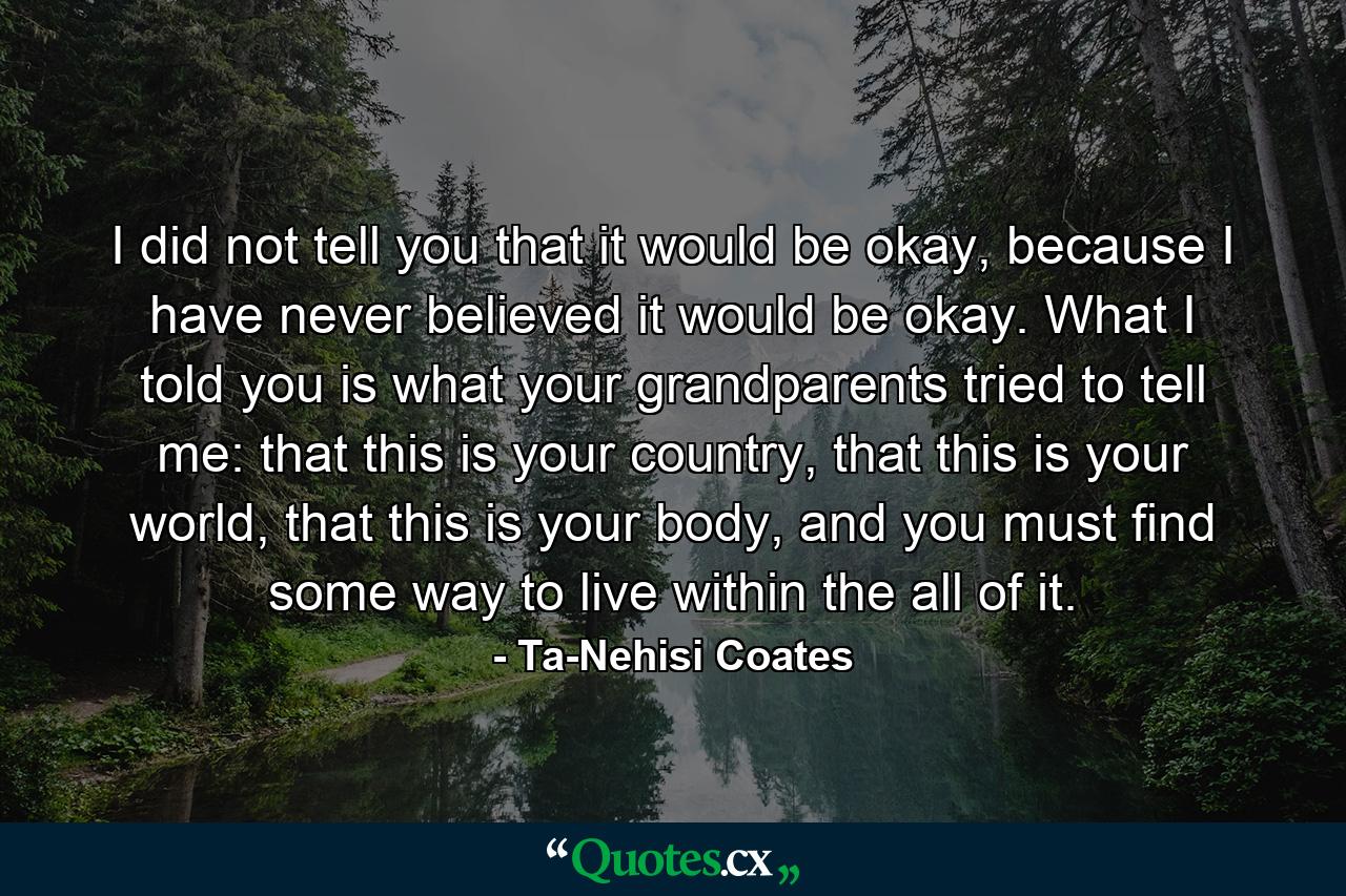 I did not tell you that it would be okay, because I have never believed it would be okay. What I told you is what your grandparents tried to tell me: that this is your country, that this is your world, that this is your body, and you must find some way to live within the all of it. - Quote by Ta-Nehisi Coates