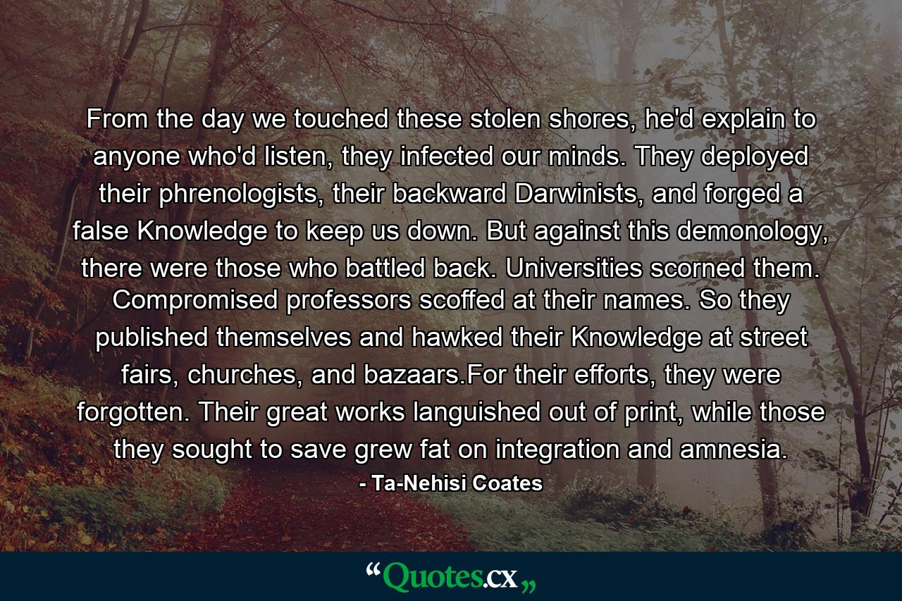 From the day we touched these stolen shores, he'd explain to anyone who'd listen, they infected our minds. They deployed their phrenologists, their backward Darwinists, and forged a false Knowledge to keep us down. But against this demonology, there were those who battled back. Universities scorned them. Compromised professors scoffed at their names. So they published themselves and hawked their Knowledge at street fairs, churches, and bazaars.For their efforts, they were forgotten. Their great works languished out of print, while those they sought to save grew fat on integration and amnesia. - Quote by Ta-Nehisi Coates