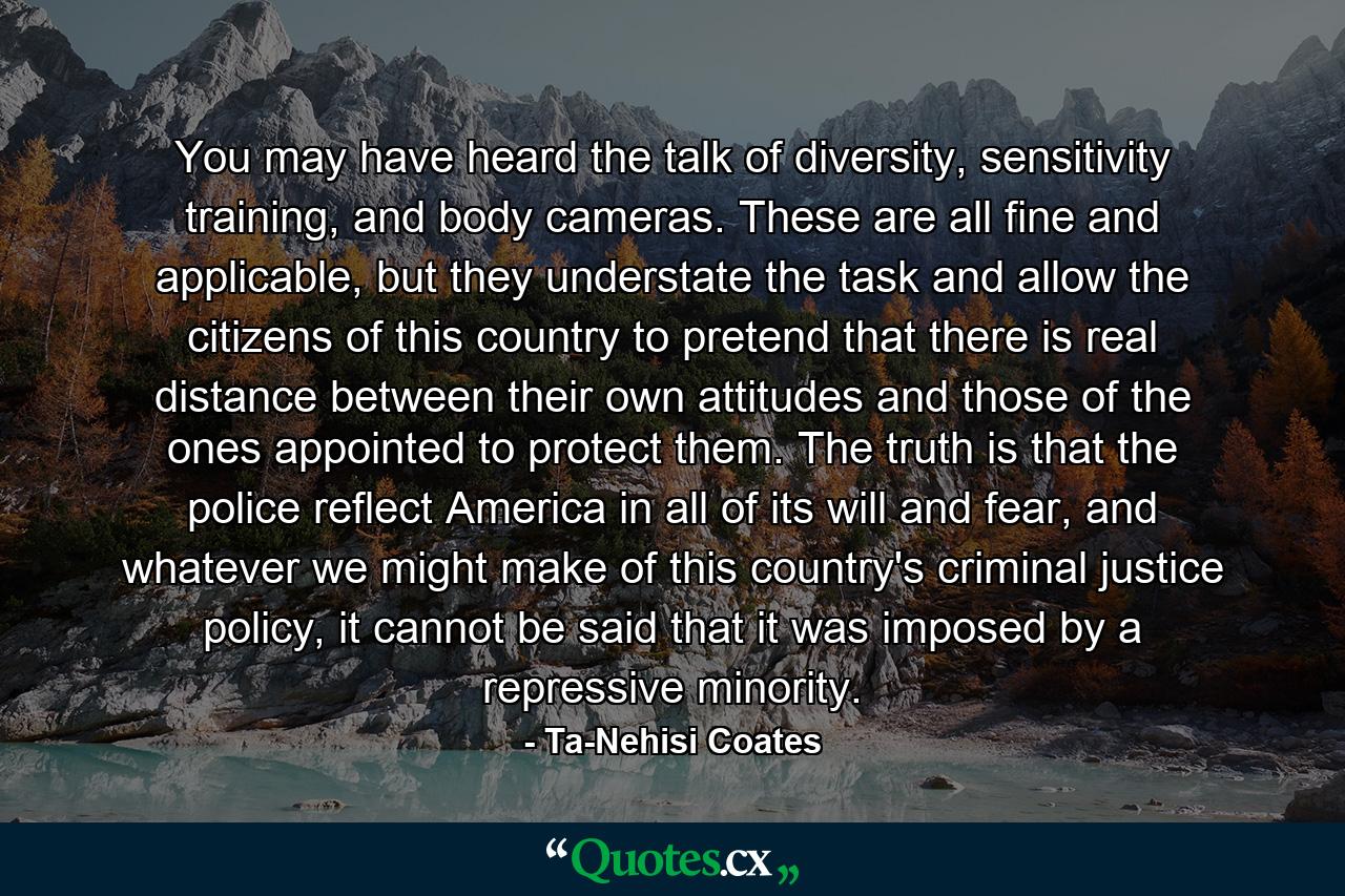 You may have heard the talk of diversity, sensitivity training, and body cameras. These are all fine and applicable, but they understate the task and allow the citizens of this country to pretend that there is real distance between their own attitudes and those of the ones appointed to protect them. The truth is that the police reflect America in all of its will and fear, and whatever we might make of this country's criminal justice policy, it cannot be said that it was imposed by a repressive minority. - Quote by Ta-Nehisi Coates