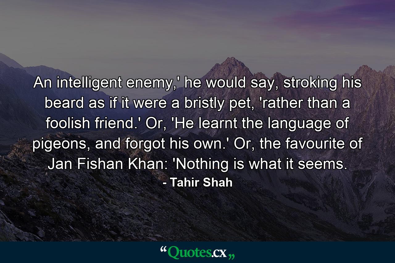 An intelligent enemy,' he would say, stroking his beard as if it were a bristly pet, 'rather than a foolish friend.' Or, 'He learnt the language of pigeons, and forgot his own.' Or, the favourite of Jan Fishan Khan: 'Nothing is what it seems. - Quote by Tahir Shah