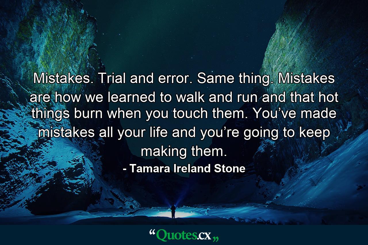 Mistakes. Trial and error. Same thing. Mistakes are how we learned to walk and run and that hot things burn when you touch them. You’ve made mistakes all your life and you’re going to keep making them. - Quote by Tamara Ireland Stone