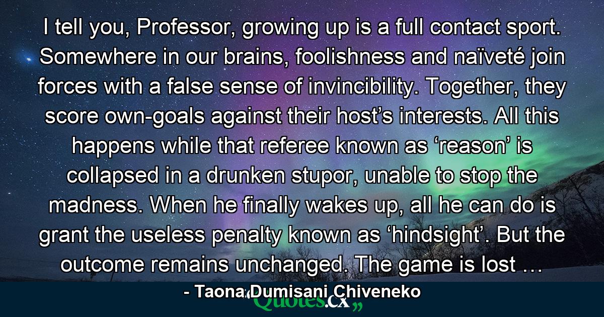 I tell you, Professor, growing up is a full contact sport. Somewhere in our brains, foolishness and naïveté join forces with a false sense of invincibility. Together, they score own-goals against their host’s interests. All this happens while that referee known as ‘reason’ is collapsed in a drunken stupor, unable to stop the madness. When he finally wakes up, all he can do is grant the useless penalty known as ‘hindsight’. But the outcome remains unchanged. The game is lost … - Quote by Taona Dumisani Chiveneko