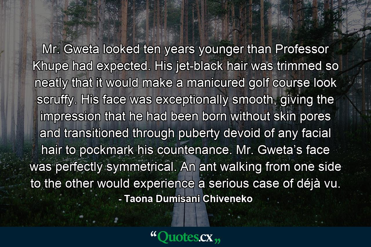 Mr. Gweta looked ten years younger than Professor Khupe had expected. His jet-black hair was trimmed so neatly that it would make a manicured golf course look scruffy. His face was exceptionally smooth, giving the impression that he had been born without skin pores and transitioned through puberty devoid of any facial hair to pockmark his countenance. Mr. Gweta’s face was perfectly symmetrical. An ant walking from one side to the other would experience a serious case of déjà vu. - Quote by Taona Dumisani Chiveneko