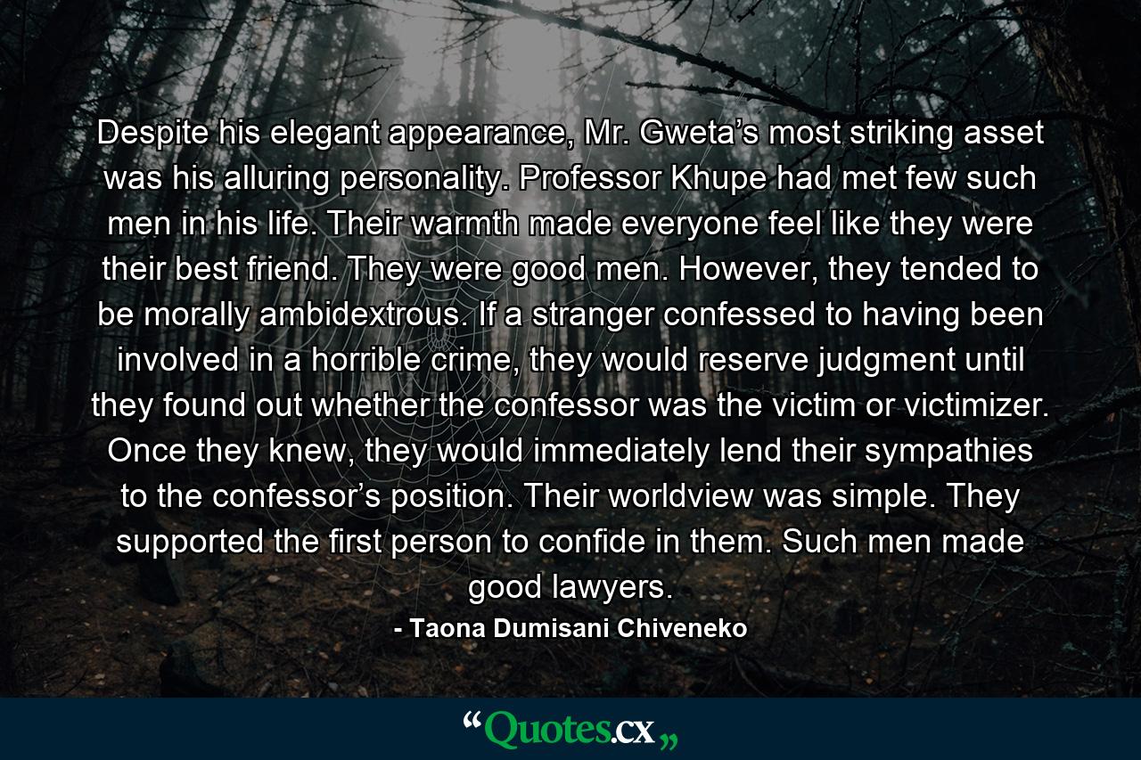 Despite his elegant appearance, Mr. Gweta’s most striking asset was his alluring personality. Professor Khupe had met few such men in his life. Their warmth made everyone feel like they were their best friend. They were good men. However, they tended to be morally ambidextrous. If a stranger confessed to having been involved in a horrible crime, they would reserve judgment until they found out whether the confessor was the victim or victimizer. Once they knew, they would immediately lend their sympathies to the confessor’s position. Their worldview was simple. They supported the first person to confide in them. Such men made good lawyers. - Quote by Taona Dumisani Chiveneko