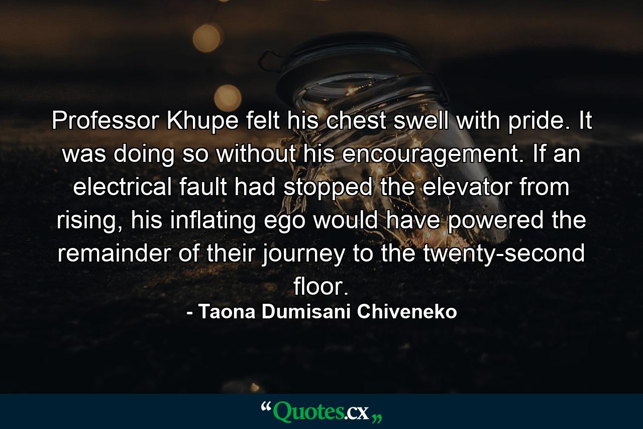 Professor Khupe felt his chest swell with pride. It was doing so without his encouragement. If an electrical fault had stopped the elevator from rising, his inflating ego would have powered the remainder of their journey to the twenty-second floor. - Quote by Taona Dumisani Chiveneko