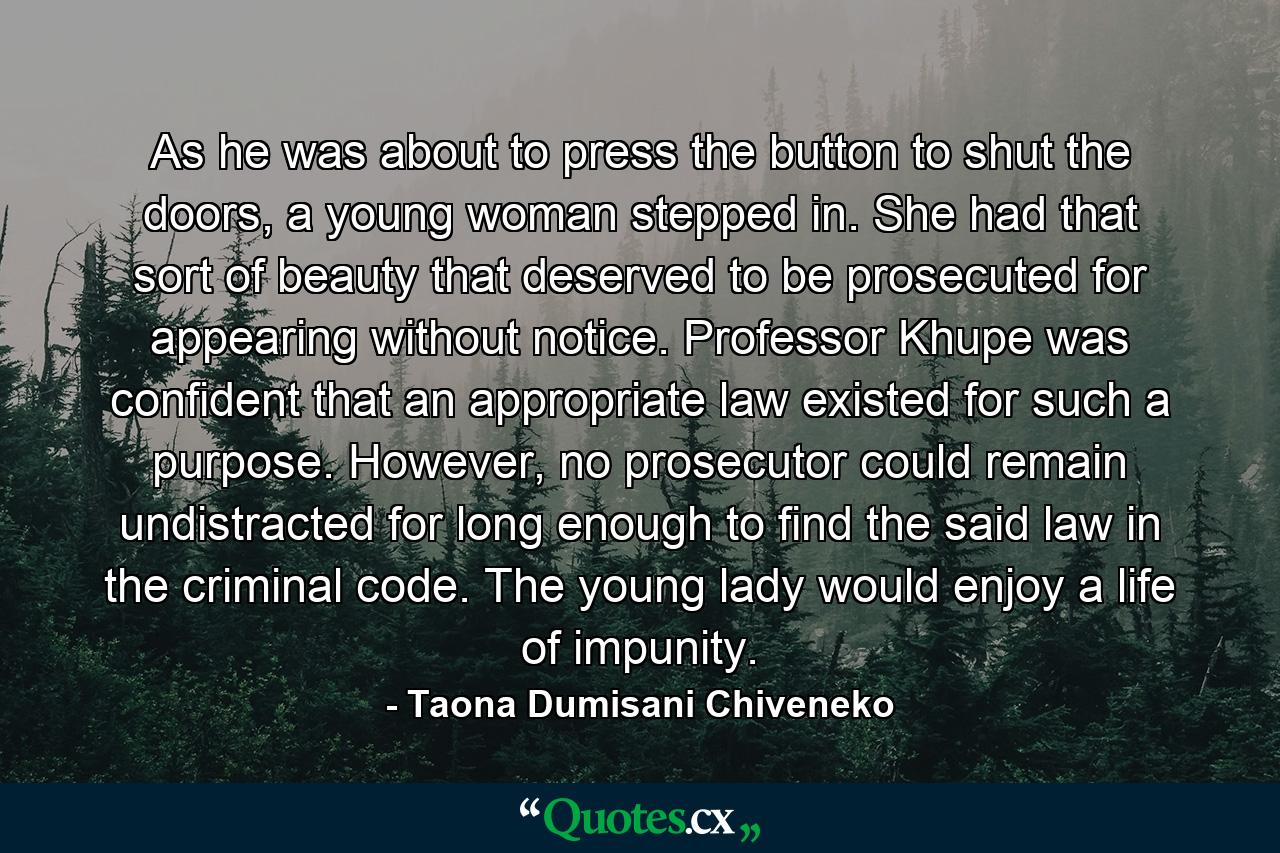 As he was about to press the button to shut the doors, a young woman stepped in. She had that sort of beauty that deserved to be prosecuted for appearing without notice. Professor Khupe was confident that an appropriate law existed for such a purpose. However, no prosecutor could remain undistracted for long enough to find the said law in the criminal code. The young lady would enjoy a life of impunity. - Quote by Taona Dumisani Chiveneko