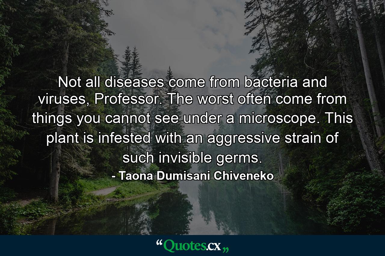 Not all diseases come from bacteria and viruses, Professor. The worst often come from things you cannot see under a microscope. This plant is infested with an aggressive strain of such invisible germs. - Quote by Taona Dumisani Chiveneko