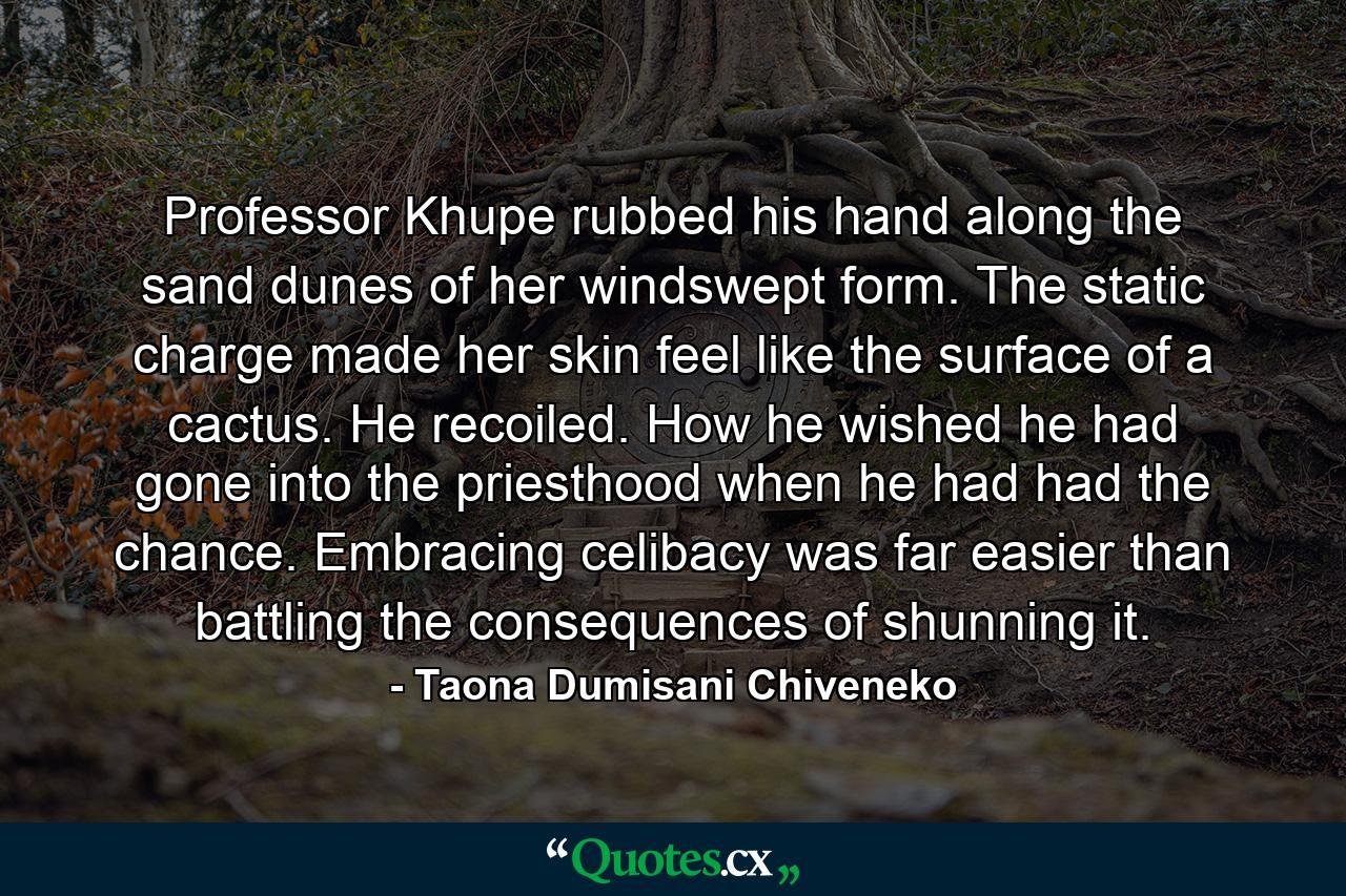 Professor Khupe rubbed his hand along the sand dunes of her windswept form. The static charge made her skin feel like the surface of a cactus. He recoiled. How he wished he had gone into the priesthood when he had had the chance. Embracing celibacy was far easier than battling the consequences of shunning it. - Quote by Taona Dumisani Chiveneko