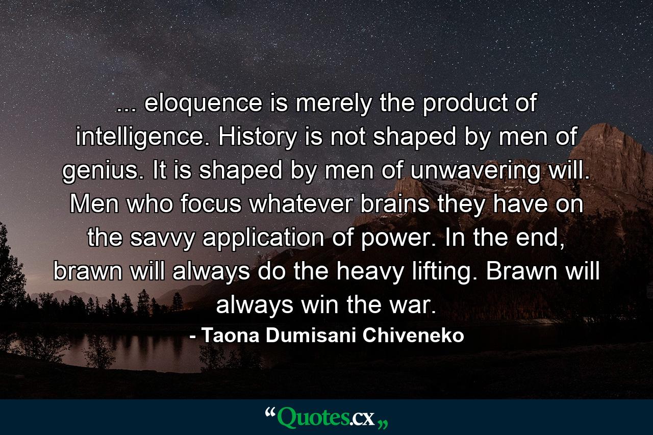 ... eloquence is merely the product of intelligence. History is not shaped by men of genius. It is shaped by men of unwavering will. Men who focus whatever brains they have on the savvy application of power. In the end, brawn will always do the heavy lifting. Brawn will always win the war. - Quote by Taona Dumisani Chiveneko