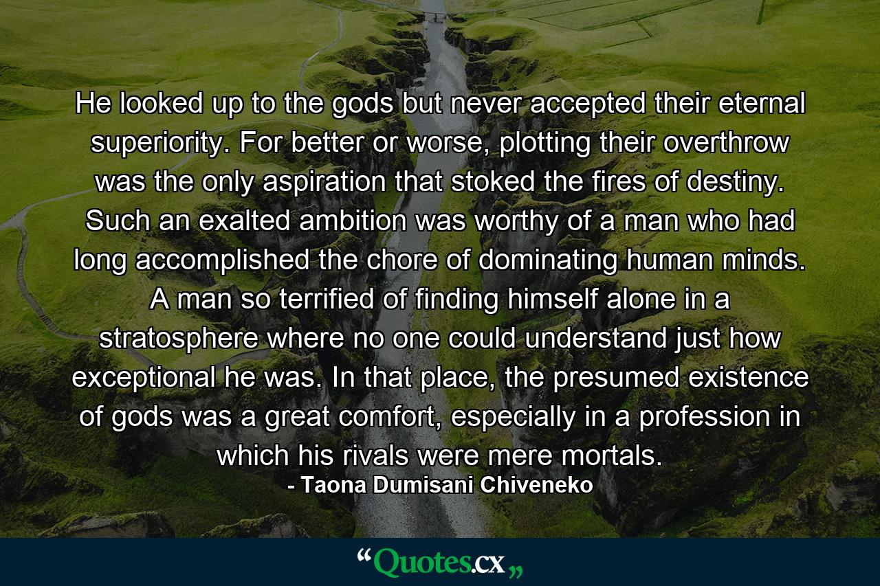 He looked up to the gods but never accepted their eternal superiority. For better or worse, plotting their overthrow was the only aspiration that stoked the fires of destiny. Such an exalted ambition was worthy of a man who had long accomplished the chore of dominating human minds. A man so terrified of finding himself alone in a stratosphere where no one could understand just how exceptional he was. In that place, the presumed existence of gods was a great comfort, especially in a profession in which his rivals were mere mortals. - Quote by Taona Dumisani Chiveneko