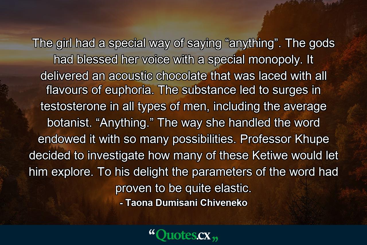 The girl had a special way of saying “anything”. The gods had blessed her voice with a special monopoly. It delivered an acoustic chocolate that was laced with all flavours of euphoria. The substance led to surges in testosterone in all types of men, including the average botanist. “Anything.” The way she handled the word endowed it with so many possibilities. Professor Khupe decided to investigate how many of these Ketiwe would let him explore. To his delight the parameters of the word had proven to be quite elastic. - Quote by Taona Dumisani Chiveneko