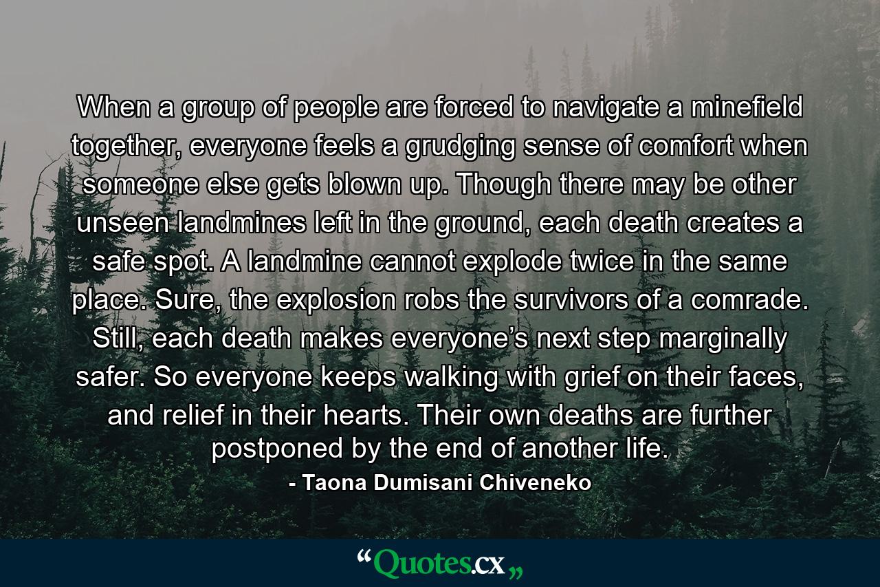 When a group of people are forced to navigate a minefield together, everyone feels a grudging sense of comfort when someone else gets blown up. Though there may be other unseen landmines left in the ground, each death creates a safe spot. A landmine cannot explode twice in the same place. Sure, the explosion robs the survivors of a comrade. Still, each death makes everyone’s next step marginally safer. So everyone keeps walking with grief on their faces, and relief in their hearts. Their own deaths are further postponed by the end of another life. - Quote by Taona Dumisani Chiveneko