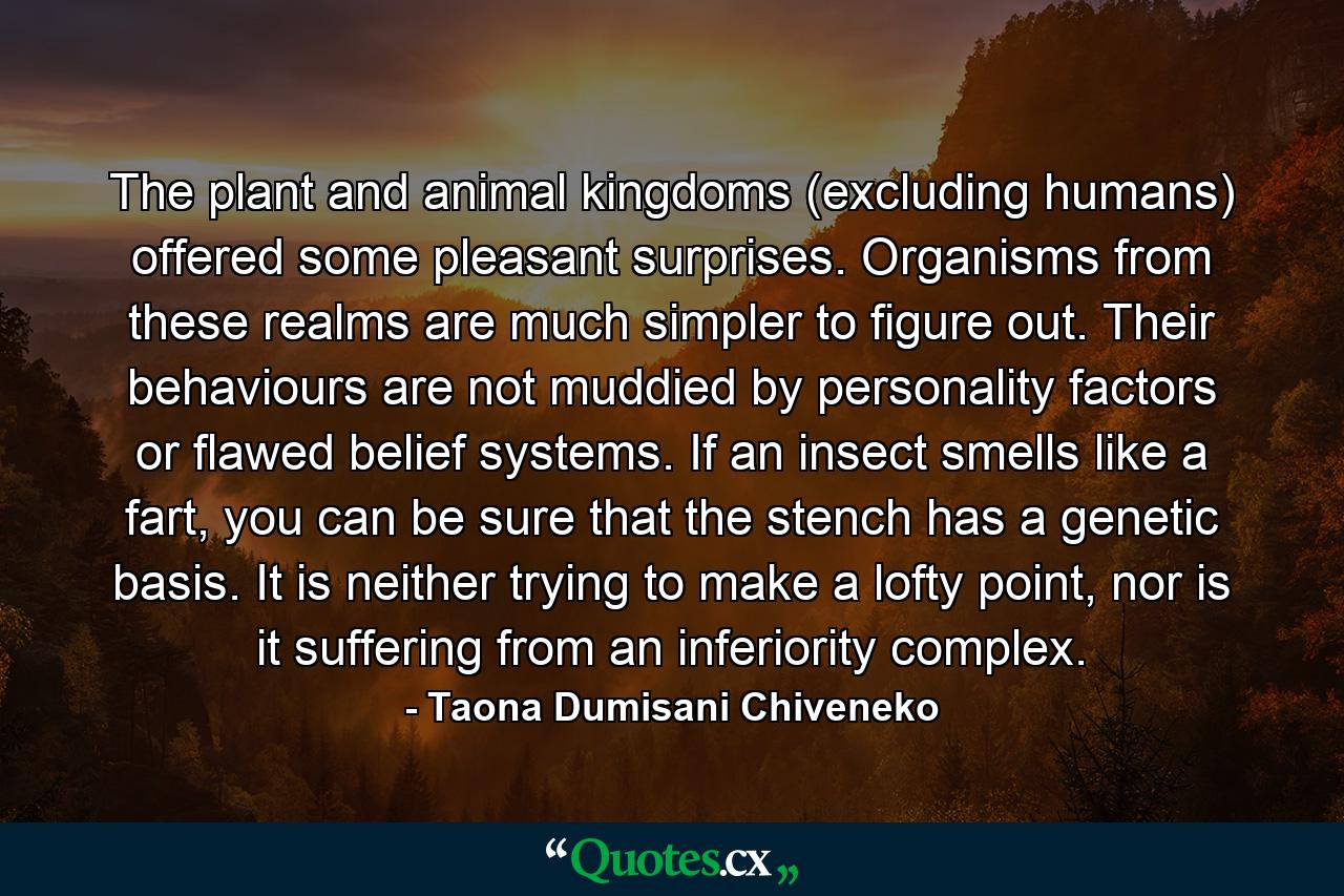 The plant and animal kingdoms (excluding humans) offered some pleasant surprises. Organisms from these realms are much simpler to figure out. Their behaviours are not muddied by personality factors or flawed belief systems. If an insect smells like a fart, you can be sure that the stench has a genetic basis. It is neither trying to make a lofty point, nor is it suffering from an inferiority complex. - Quote by Taona Dumisani Chiveneko