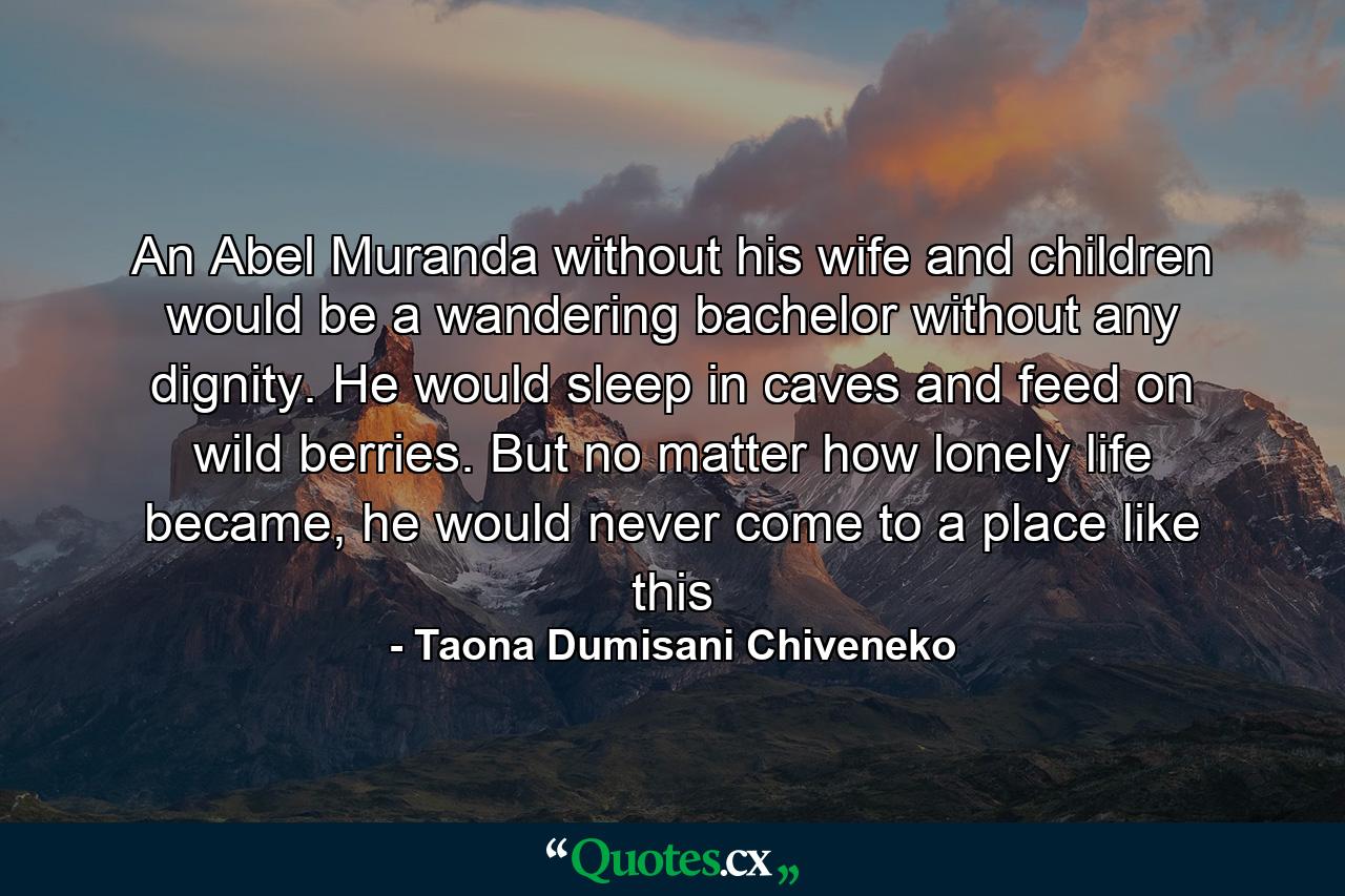 An Abel Muranda without his wife and children would be a wandering bachelor without any dignity. He would sleep in caves and feed on wild berries. But no matter how lonely life became, he would never come to a place like this - Quote by Taona Dumisani Chiveneko