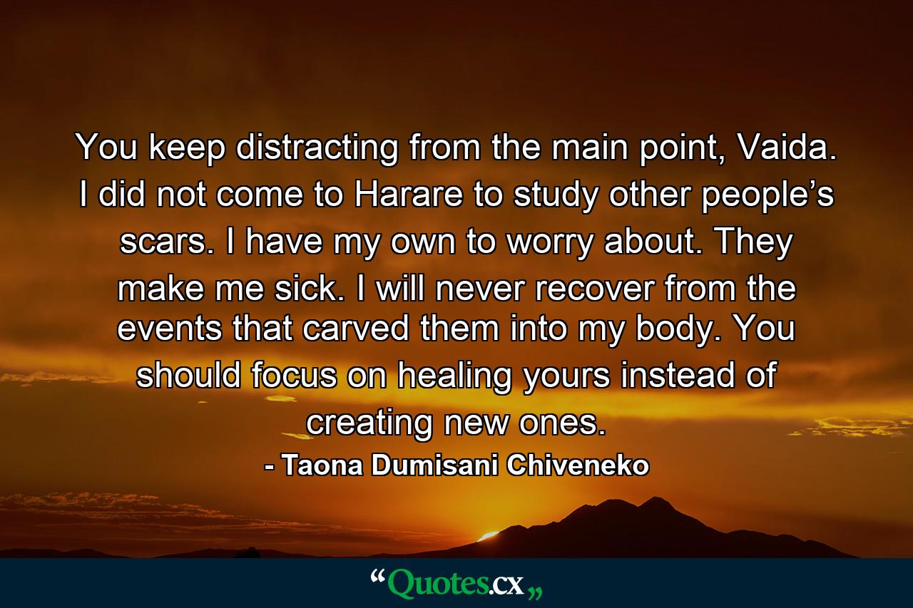 You keep distracting from the main point, Vaida. I did not come to Harare to study other people’s scars. I have my own to worry about. They make me sick. I will never recover from the events that carved them into my body. You should focus on healing yours instead of creating new ones. - Quote by Taona Dumisani Chiveneko