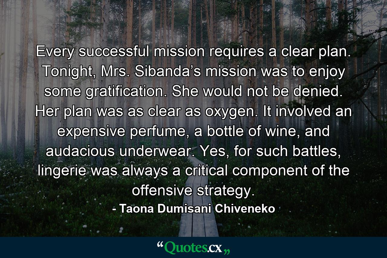 Every successful mission requires a clear plan. Tonight, Mrs. Sibanda’s mission was to enjoy some gratification. She would not be denied. Her plan was as clear as oxygen. It involved an expensive perfume, a bottle of wine, and audacious underwear. Yes, for such battles, lingerie was always a critical component of the offensive strategy. - Quote by Taona Dumisani Chiveneko