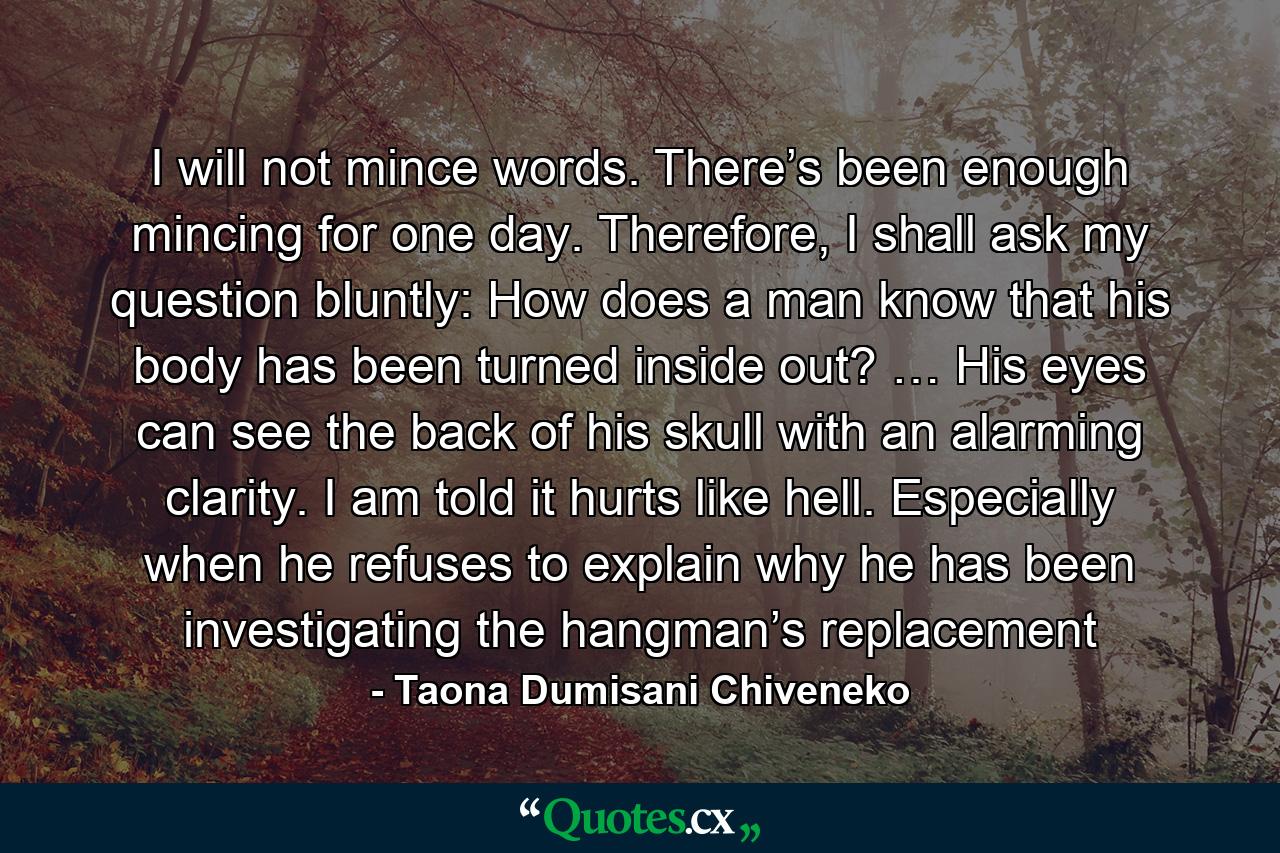 I will not mince words. There’s been enough mincing for one day. Therefore, I shall ask my question bluntly: How does a man know that his body has been turned inside out? … His eyes can see the back of his skull with an alarming clarity. I am told it hurts like hell. Especially when he refuses to explain why he has been investigating the hangman’s replacement - Quote by Taona Dumisani Chiveneko