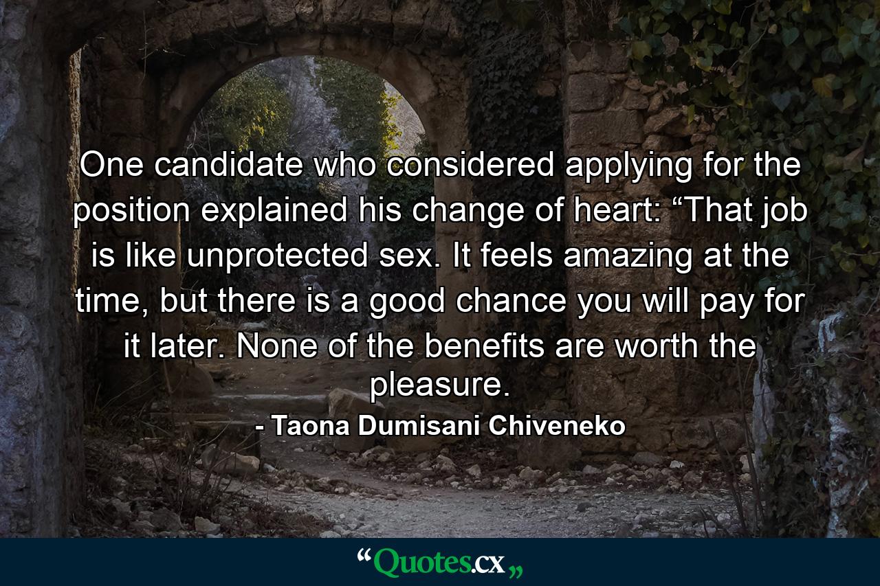 One candidate who considered applying for the position explained his change of heart: “That job is like unprotected sex. It feels amazing at the time, but there is a good chance you will pay for it later. None of the benefits are worth the pleasure. - Quote by Taona Dumisani Chiveneko