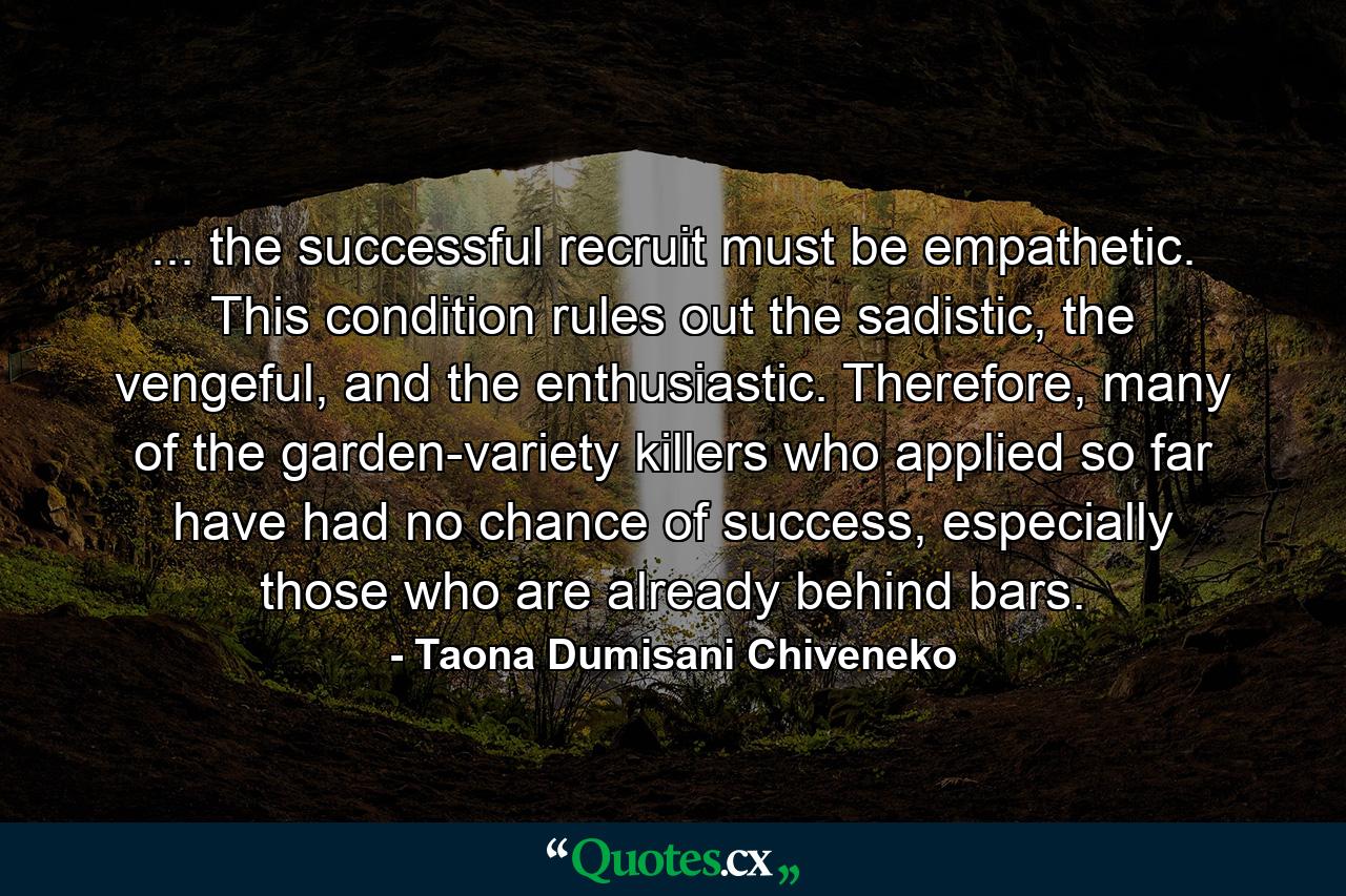 ... the successful recruit must be empathetic. This condition rules out the sadistic, the vengeful, and the enthusiastic. Therefore, many of the garden-variety killers who applied so far have had no chance of success, especially those who are already behind bars. - Quote by Taona Dumisani Chiveneko